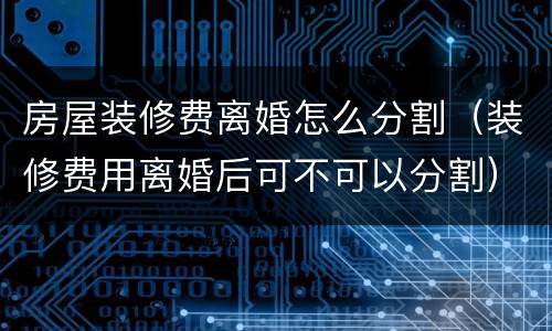 房屋装修费离婚怎么分割（装修费用离婚后可不可以分割）