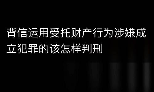背信运用受托财产行为涉嫌成立犯罪的该怎样判刑