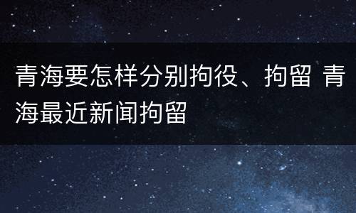 青海要怎样分别拘役、拘留 青海最近新闻拘留