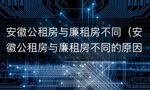 安徽公租房与廉租房不同（安徽公租房与廉租房不同的原因）