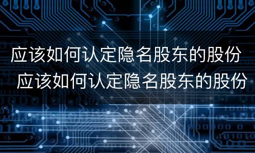应该如何认定隐名股东的股份 应该如何认定隐名股东的股份比例