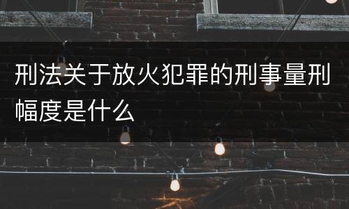 刑法关于放火犯罪的刑事量刑幅度是什么