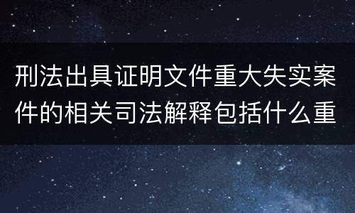 刑法出具证明文件重大失实案件的相关司法解释包括什么重要规定