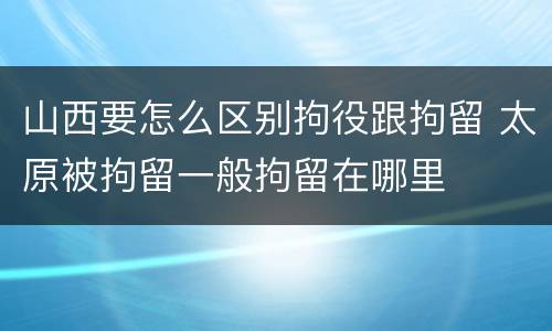 山西要怎么区别拘役跟拘留 太原被拘留一般拘留在哪里