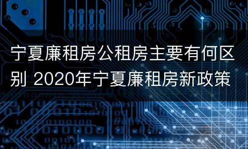 宁夏廉租房公租房主要有何区别 2020年宁夏廉租房新政策