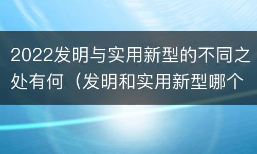 2022发明与实用新型的不同之处有何（发明和实用新型哪个好）