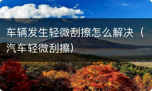 车辆发生轻微刮擦怎么解决（汽车轻微刮擦）