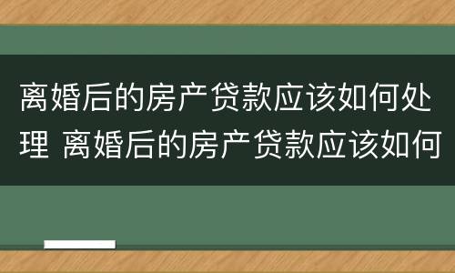 离婚后的房产贷款应该如何处理 离婚后的房产贷款应该如何处理呢