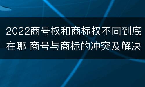 2022商号权和商标权不同到底在哪 商号与商标的冲突及解决措施