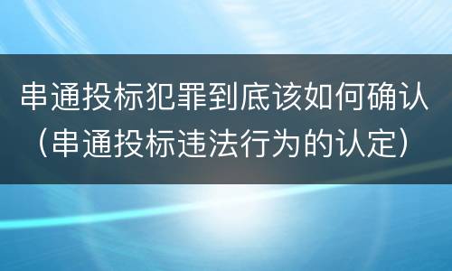 串通投标犯罪到底该如何确认（串通投标违法行为的认定）