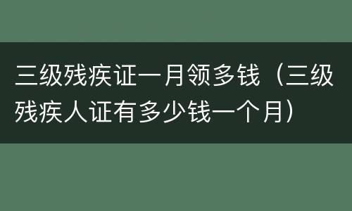 三级残疾证一月领多钱（三级残疾人证有多少钱一个月）