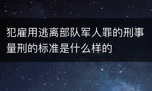 犯雇用逃离部队军人罪的刑事量刑的标准是什么样的