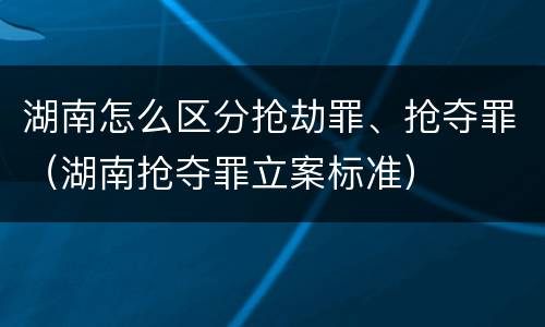 湖南怎么区分抢劫罪、抢夺罪（湖南抢夺罪立案标准）