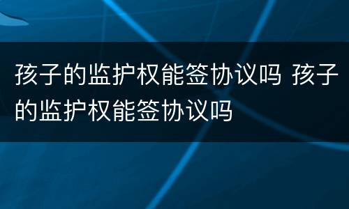 孩子的监护权能签协议吗 孩子的监护权能签协议吗