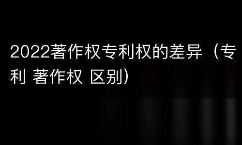 2022著作权专利权的差异（专利 著作权 区别）