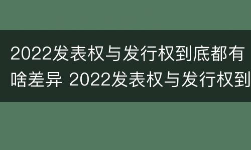 2022发表权与发行权到底都有啥差异 2022发表权与发行权到底都有啥差异呢