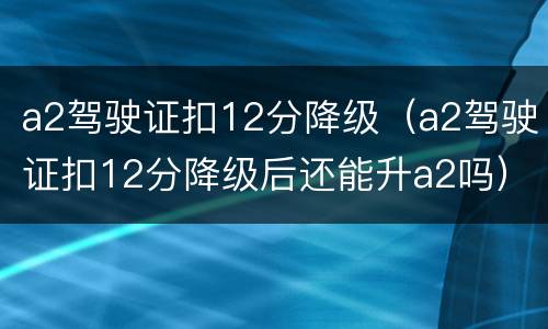 a2驾驶证扣12分降级（a2驾驶证扣12分降级后还能升a2吗）