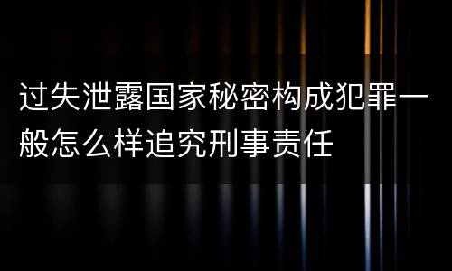 过失泄露国家秘密构成犯罪一般怎么样追究刑事责任