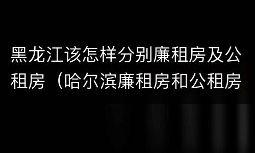 黑龙江该怎样分别廉租房及公租房（哈尔滨廉租房和公租房有什么区别）