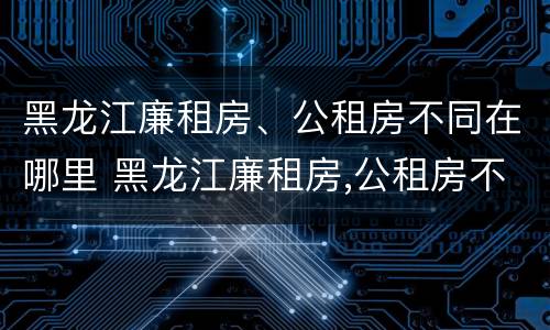 黑龙江廉租房、公租房不同在哪里 黑龙江廉租房,公租房不同在哪里办理