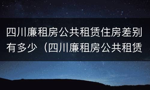 四川廉租房公共租赁住房差别有多少（四川廉租房公共租赁住房差别有多少年）