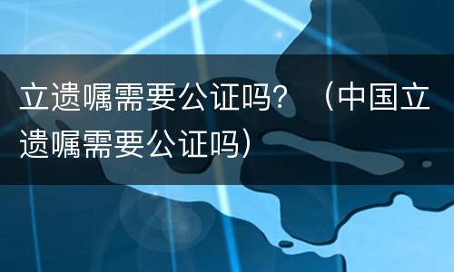 立遗嘱需要公证吗？（中国立遗嘱需要公证吗）