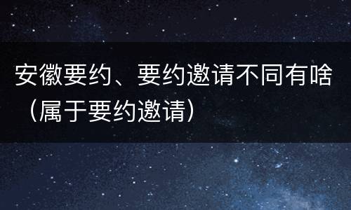 安徽要约、要约邀请不同有啥（属于要约邀请）