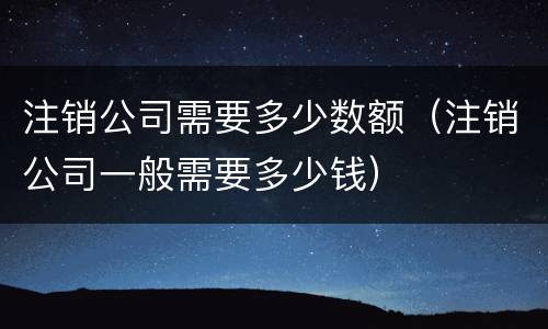 注销公司需要多少数额（注销公司一般需要多少钱）
