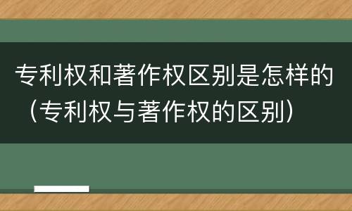 专利权和著作权区别是怎样的（专利权与著作权的区别）