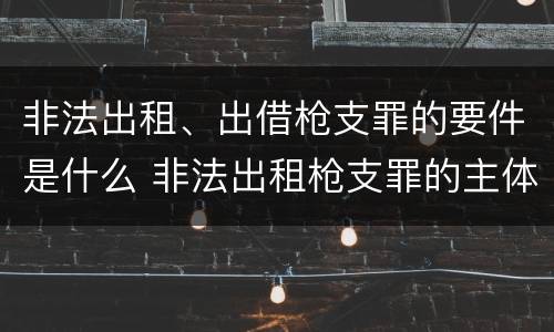 非法出租、出借枪支罪的要件是什么 非法出租枪支罪的主体