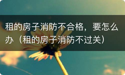 租的房子消防不合格，要怎么办（租的房子消防不过关）