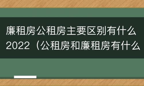 廉租房公租房主要区别有什么2022（公租房和廉租房有什么区别?2019年的）