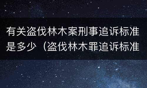 有关盗伐林木案刑事追诉标准是多少（盗伐林木罪追诉标准）