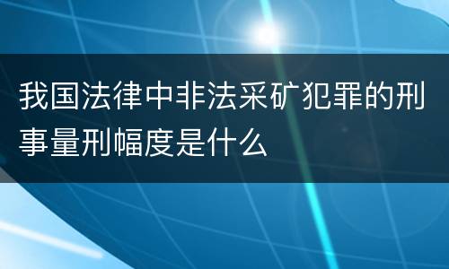 我国法律中非法采矿犯罪的刑事量刑幅度是什么