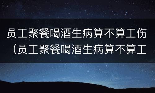 员工聚餐喝酒生病算不算工伤（员工聚餐喝酒生病算不算工伤事故）