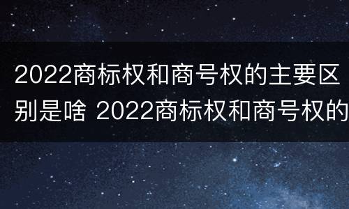 2022商标权和商号权的主要区别是啥 2022商标权和商号权的主要区别是啥呢