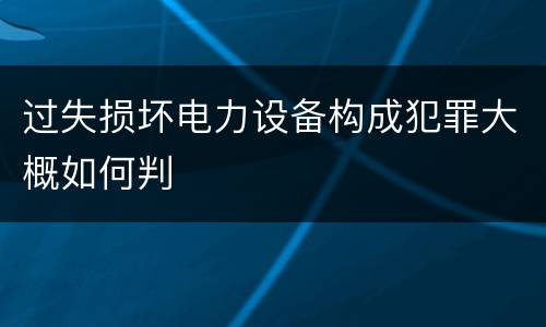 过失损坏电力设备构成犯罪大概如何判
