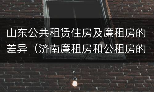 山东公共租赁住房及廉租房的差异（济南廉租房和公租房的区别）
