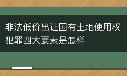 非法低价出让国有土地使用权犯罪四大要素是怎样