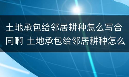 土地承包给邻居耕种怎么写合同啊 土地承包给邻居耕种怎么写合同啊图片