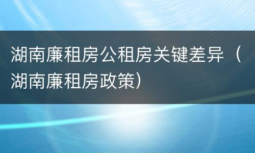 湖南廉租房公租房关键差异（湖南廉租房政策）