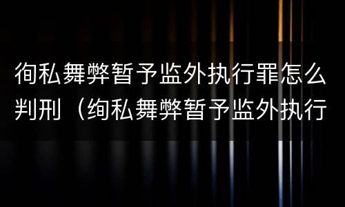 徇私舞弊暂予监外执行罪怎么判刑（绚私舞弊暂予监外执行罪的情节严重）