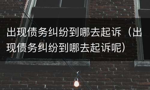 出现债务纠纷到哪去起诉（出现债务纠纷到哪去起诉呢）
