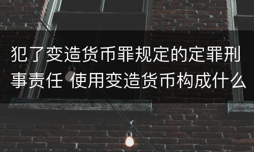 犯了变造货币罪规定的定罪刑事责任 使用变造货币构成什么罪