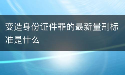 变造身份证件罪的最新量刑标准是什么