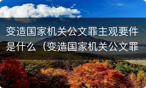 变造国家机关公文罪主观要件是什么（变造国家机关公文罪的立案标准）
