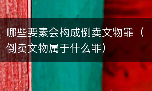 哪些要素会构成倒卖文物罪（倒卖文物属于什么罪）