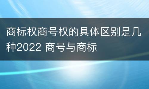 商标权商号权的具体区别是几种2022 商号与商标