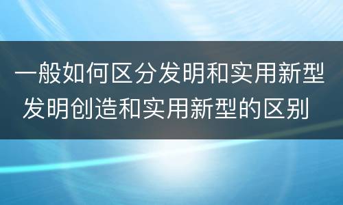 一般如何区分发明和实用新型 发明创造和实用新型的区别