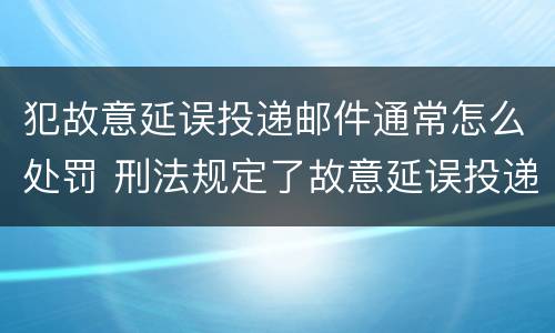 犯故意延误投递邮件通常怎么处罚 刑法规定了故意延误投递邮件罪